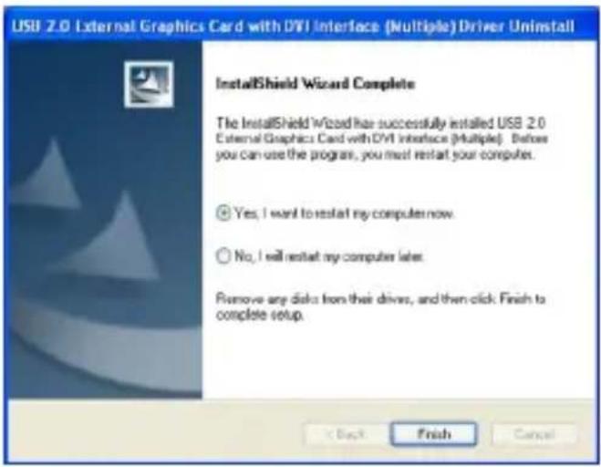USB 2.0 External Graphics Card with DVI Interface (Multiple) Driver Uninstall InstallShield Wizard Complete The InstallShield Wizard has successfully installed USB 2.0 External Graphics Card with DVI Interface (Multiple). Before you can use the program, you must restart your computer. Yes, I want to restart my computer now. No, I will restart my computer later. Remove any disk from their drive, and then click Finish to complete setup. Back Finish Cancel