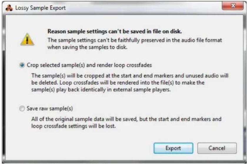 Lossy Sample Export Reason sample settings can't be saved in file on disk. The sample settings can't be faithfully preserved in the audio file format when saving the samples to disk. Crop selected sample(s) and render loop crossfades The sample(s) will be cropped at the start and end markers and unused audio will be deleted. Loop crossfades will be rendered into the file(s) to make the sample(s) play back identically in external sample players. Save raw sample(s) All of the original sample data will be saved, but the start and end markers and loop crossfade settings will be lost. Export Cancel