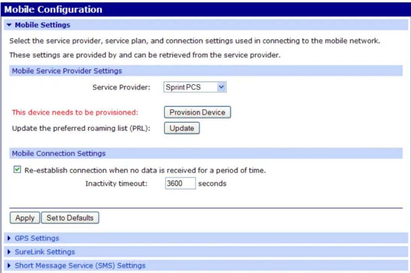 Mobile Configuration ▼ Mobile Settings Select the service provider, service plan, and connection settings used in connecting to the mobile network. These settings are provided by and can be retrieved from the service provider. Mobile Service Provider Settings Service Provider: Sprint PCS This device needs to be provisioned: Provision Device Update the preferred roaming list (PRL): Update Mobile Connection Settings ✓ Re-establish connection when no data is received for a period of time. Inactivity timeout: 3600 seconds Apply Set to Defaults ▶ GPS Settings ▶ SureLink Settings ▶ Short Message Service (SMS) Settings