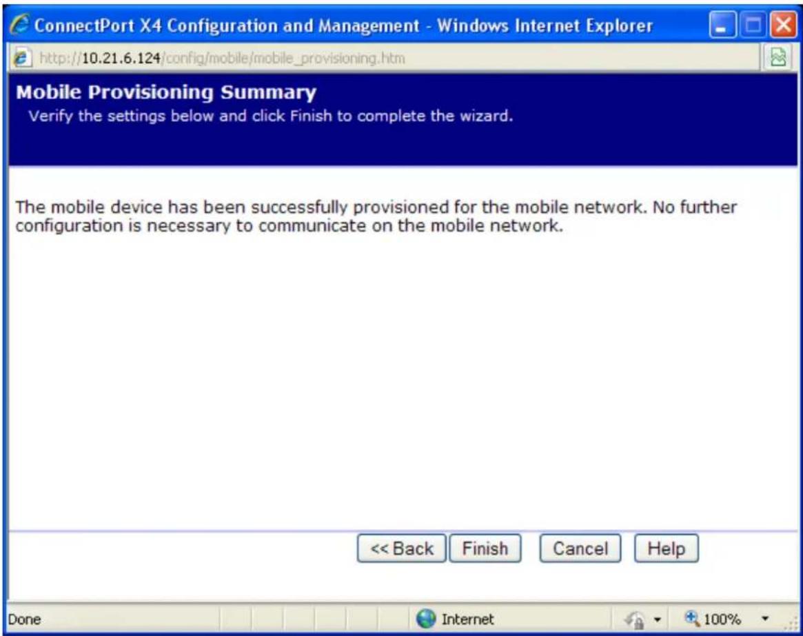 ConnectPort X4 Configuration and Management - Windows Internet Explorer http://10.21.6.124/config/mobile/mobile_provisioning.htm Mobile Provisioning Summary Verify the settings below and click Finish to complete the wizard. The mobile device has been successfully provisioned for the mobile network. No further configuration is necessary to communicate on the mobile network. << Back Finish Cancel Help Done Internet 100%