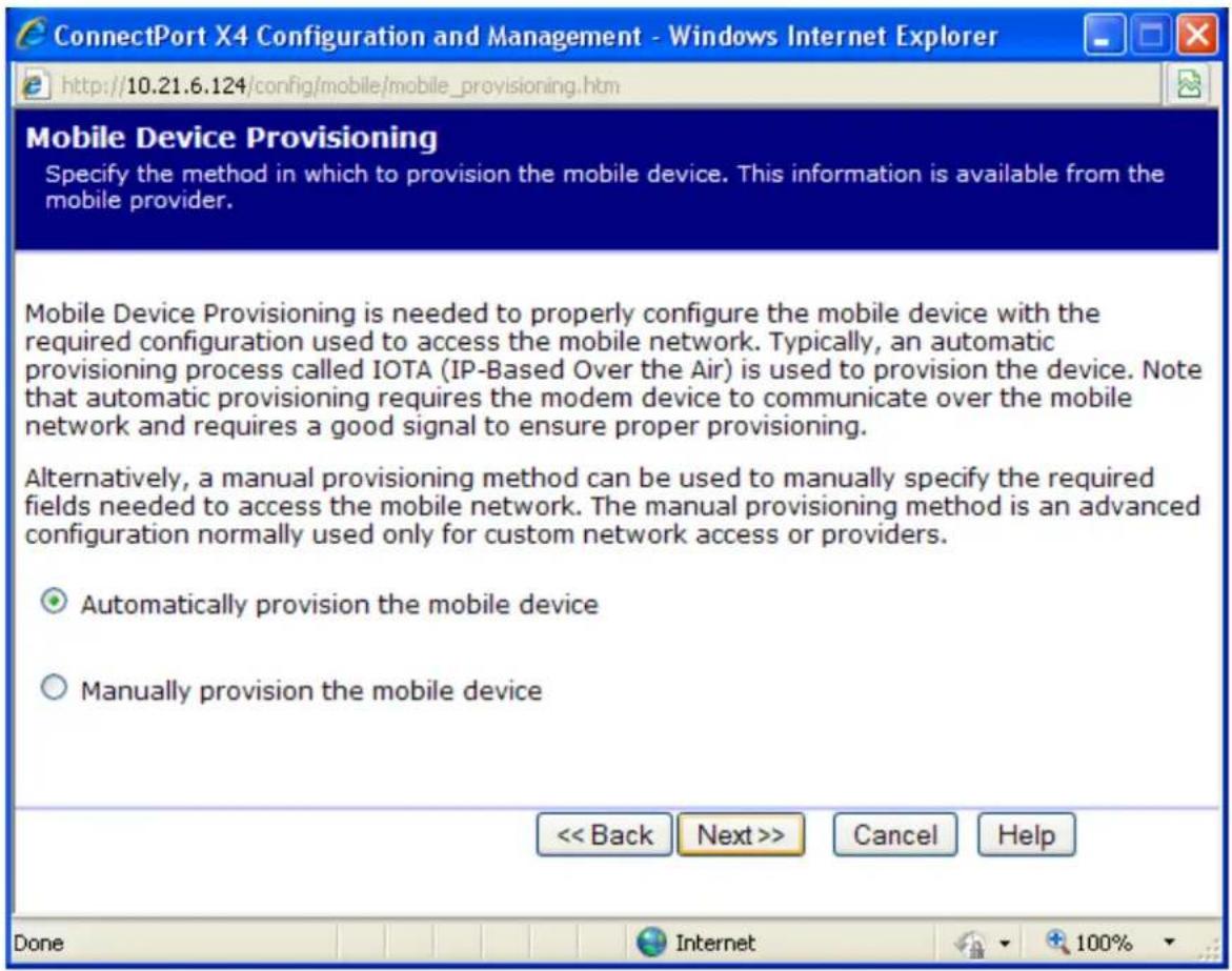 ConnectPort X4 Configuration and Management - Windows Internet Explorer http://10.21.6.124/config/mobile/mobile_provisioning.htm Mobile Device Provisioning Specify the method in which to provision the mobile device. This information is available from the mobile provider. Mobile Device Provisioning is needed to properly configure the mobile device with the required configuration used to access the mobile network. Typically, an automatic provisioning process called IOTA (IP-Based Over the Air) is used to provision the device. Note that automatic provisioning requires the modem device to communicate over the mobile network and requires a good signal to ensure proper provisioning. Alternatively, a manual provisioning method can be used to manually specify the required fields needed to access the mobile network. The manual provisioning method is an advanced configuration normally used only for custom network access or providers. ○ Automatically provision the mobile device ○ Manually provision the mobile device << Back Next >> Cancel Help Done Internet 100%