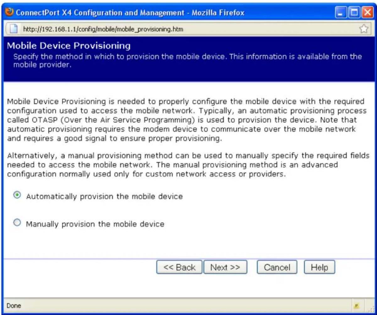 ConnectPort X4 Configuration and Management - Mozilla Firefox http://192.168.1.1/config/mobile/mobile_provisioning.htm Mobile Device Provisioning Specify the method in which to provision the mobile device. This information is available from the mobile provider. Mobile Device Provisioning is needed to properly configure the mobile device with the required configuration used to access the mobile network. Typically, an automatic provisioning process called OTASP (Over the Air Service Programming) is used to provision the device. Note that automatic provisioning requires the modem device to communicate over the mobile network and requires a good signal to ensure proper provisioning. Alternatively, a manual provisioning method can be used to manually specify the required fields needed to access the mobile network. The manual provisioning method is an advanced configuration normally used only for custom network access or providers. ○ Automatically provision the mobile device ○ Manually provision the mobile device << Back Next >> Cancel Help Done