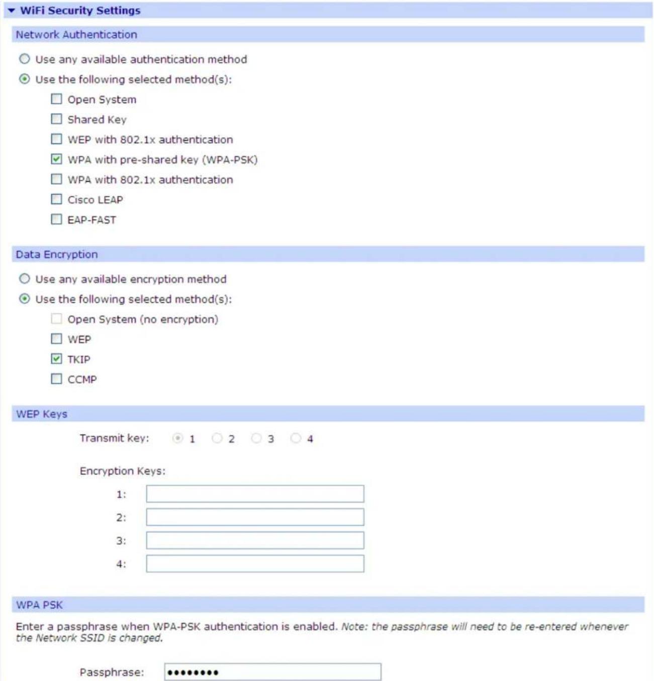 WiFi Security Settings Network Authentication Use any available authentication method Use the following selected method(s): Open System Shared Key WEP with 802.1x authentication WPA with pre-shared key (WPA-PSK) WPA with 802.1x authentication Cisco LEAP EAP-FAST Data Encryption Use any available encryption method Use the following selected method(s): Open System (no encryption) WEP TKIP CCMP WEP Keys Transmit key: 1 2 3 4 Encryption Keys: 1: 2: 3: 4: WPA PSK Enter a passphrase when WPA-PSK authentication is enabled. Note: the passphrase will need to be re-entered whenever the Network SSID is changed. Passphrase: •••••••••••