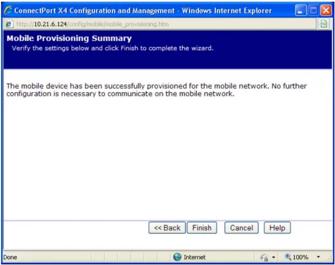 ConnectPort X4 Configuration and Management - Windows Internet Explorer http://10.21.6.124/config/mobile/mobile_provisioning.htm Mobile Provisioning Summary Verify the settings below and click Finish to complete the wizard. The mobile device has been successfully provisioned for the mobile network. No further configuration is necessary to communicate on the mobile network. << Back Finish Cancel Help Done Internet 100%