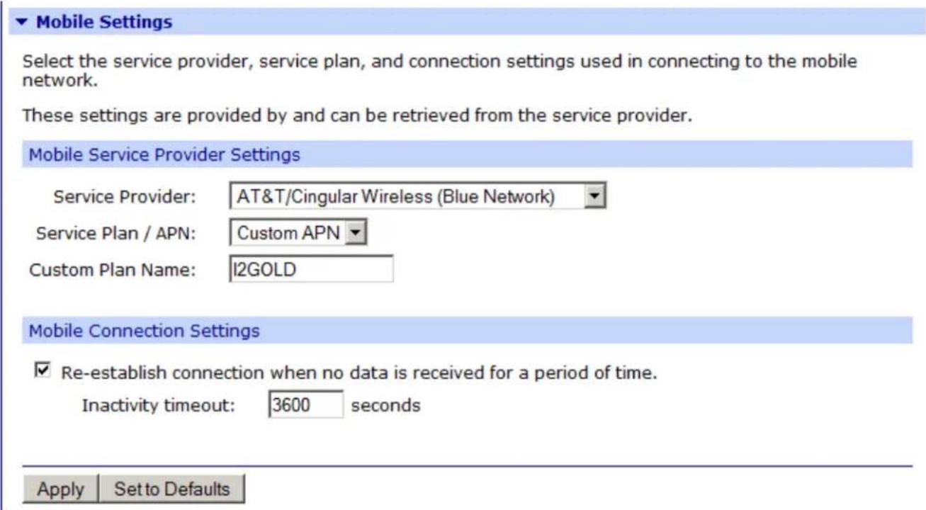 Mobile Settings Select the service provider, service plan, and connection settings used in connecting to the mobile network. These settings are provided by and can be retrieved from the service provider. Mobile Service Provider Settings Service Provider: AT&T/Cingular Wireless (Blue Network) Service Plan / APN: Custom APN Custom Plan Name: I2GOLD Mobile Connection Settings ✓ Re-establish connection when no data is received for a period of time. Inactivity timeout: 3600 seconds Apply Set to Defaults