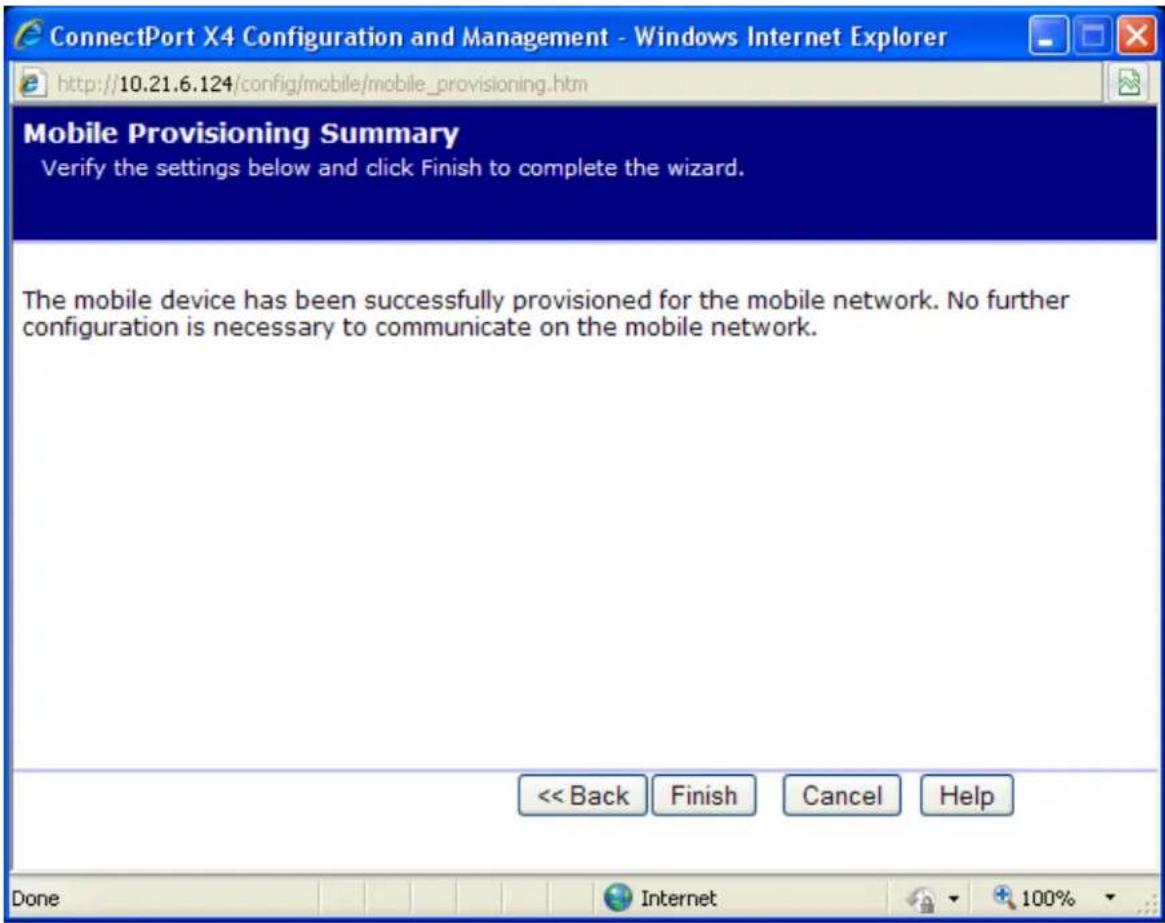 ConnectPort X4 Configuration and Management - Windows Internet Explorer http://10.21.6.124/config/mobile/mobile_provisioning.htm Mobile Provisioning Summary Verify the settings below and click Finish to complete the wizard. The mobile device has been successfully provisioned for the mobile network. No further configuration is necessary to communicate on the mobile network. << Back Finish Cancel Help Done Internet 100%
