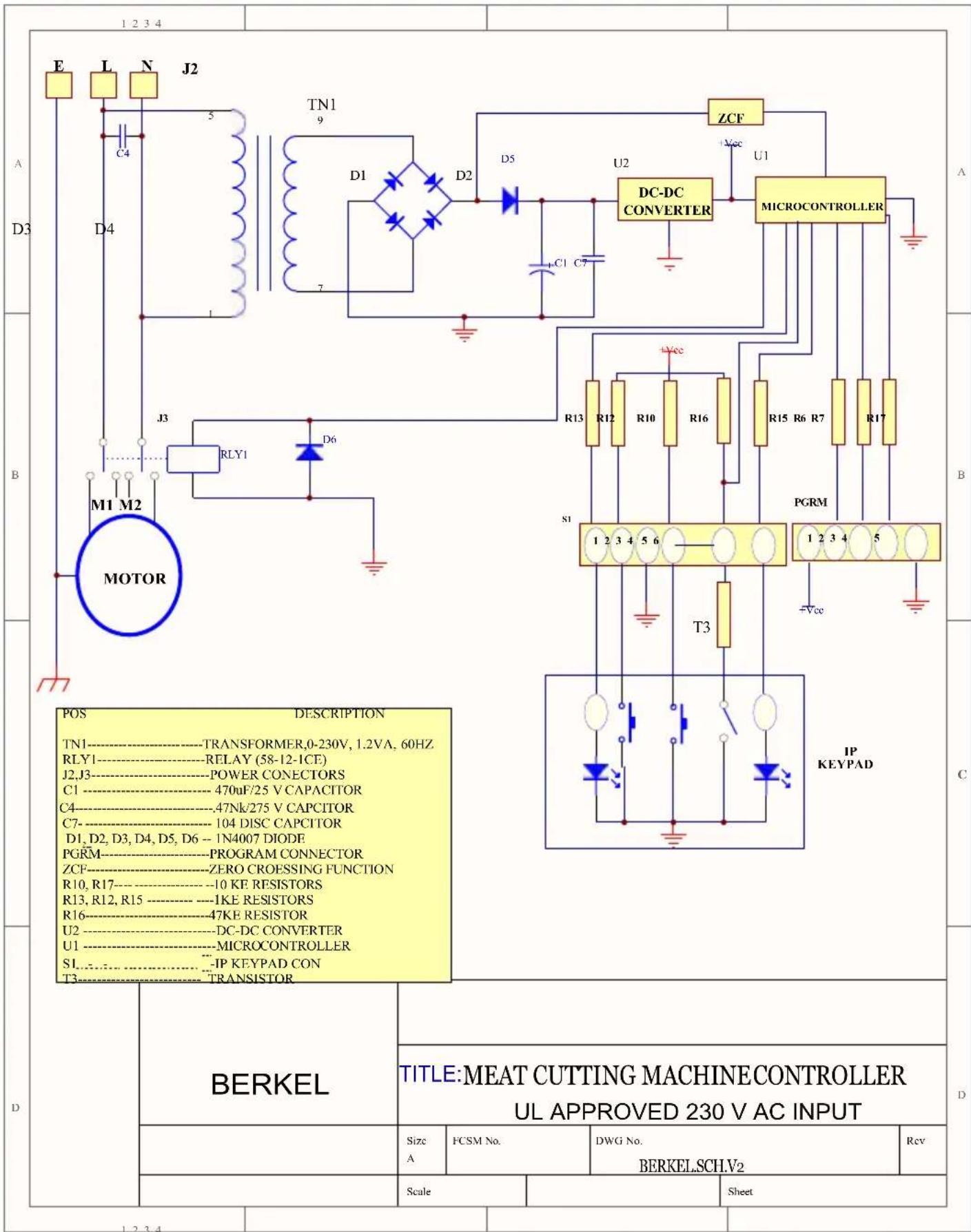1 2 3 4 E L N J2 C4 D4 TN1 9 D1 D2 D5 U2 ZCF U1 DC-DC CONVERTER MICROCONTROLLER A B M1 M2 MOTOR J3 RLY1 D6 R13 R12 R10 R16 R15 R6 R7 R17 S1 PGRM 1 2 3 4 5 +Vcc T3 IP KEYPAD POS DESCRIPTION TN1----TRANSFORMER,0-230V, 1.2VA, 60HZ RLY1----RELAY (58-12-1CE) J2,J3----POWER CONECTORS C1----470uF/25 V CAPACITOR C4----47Nk/275 V CAPCITOR C7----104 DISC CAPCITOR D1,D2,D3,D4,D5,D6 - 1N4007 DIODE PGRM----PROGRAM CONNECTOR ZCF----ZERO CROESSING FUNCTION R10,R17----10 KE RESISTORS R13,R12,R15----1KE RESISTORS R16----47KE RESISTOR U2----DC-DC CONVERTER U1----MICROCONTROLLER S1----IP KEYPAD CON T3----TRANSISTOR D BERKEL TITLE:MEAT CUTTING MACHINE CONTROLLER UL APPROVED 230 V AC INPUT Size FCSM No. DWG No. Rcv A BERKEL.SCHLV2 Scale Sheet