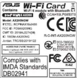 ASUS Wi-Fi Card Contains Wi-Fi 6 module with Bluetooth 5.1 File: WIP6 AX300 Model: AX300NGW FETEL: RCPINAX18J0460 FOC ID: PDBX200NG CMT ID: 2019A/2274(M) IC: 1002M-AX200NG Johran: TROSB/2019122 AGREE PAR STANDARD MANOC IMDA Standards DB02941 COMPLIES WITH IMDA Standards DB02941 CCAH19LP0850T0 R-C-INT-AX200NGW 003-190022 S-CAJ-08-09G D190021003 FC R-NZ TRA PRODUCED BY: KELLA MUNEN2014 POTATO: 1997/07/2019