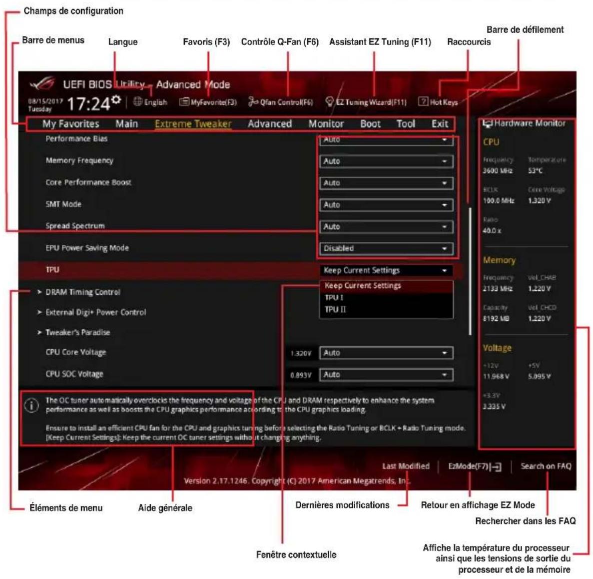 Champs de configuration Barre de menus Langue Favoris (F3) Contrôle Q-Fan (F6) Assistant EZ Tuning (F11) Raccourcis UEFI BIOS Utility Advanced Mode 08/15/2017 17:24 English MyFavorite(F3) Qfan Control(F6) E2 Tuning Wizard(F11) Hot Keys My Favorites Main Extreme Tweaker Advanced Monitor Boot Tool Exit Performance Bias Memory Frequency Core Performance Boost SMT Mode Spread Spectrum EPU Power Saving Mode TPU DRAM Timing Control External Digi+ Power Control Tweaker's Paradise CPU Core Voltage CPU SOC Voltage Keep Current Settings Keep Current Settings TPU I TPU II 1.320V Auto 0.893V Auto Hardware Monitor CPU Frequency Temperature 3600 MHz 52°C BCLK Core Voltage 100.0 MHz 1.320 V Ratio 40.0 x Memory Frequency Vol_CHAB 2133 MHz 1.220 V Capacity Vol_CHCD 8192 MB 1.220 V Voltage +12V +5V 11.968 V 5.095 V +3.3V 3.335 V The OC tuner automatically overclocks the frequency and voltage of the CPU and DRAM respectively to enhance the system performance as well as boosts the CPU graphics performance according to the CPU graphics loading. Ensure to install an efficient CPU fan for the CPU and graphics tuning before selecting the Ratio Tuning or BCLK + Ratio Tuning mode. [Keep Current Settings]: Keep the current OC tuner settings without changing anything. Last Modified EzMode(F7) Search on FAQ Version 2.17.1246. Copyright (C) 2017 American Megatrends, Inc. Éléments de menu Aide générale Dernières modifications Retour en affichage EZ Mode Rechercher dans les FAQ Fenêtre contextuelle Affiche la température du processeur ainsi que les tensions de sortie du processeur et de la mémoire