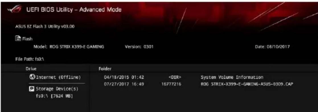 UEFI BIOS Utility - Advanced Mode ASUS EZ Flash 3 Utility v03.00 Flash Model: ROG STRIX X399-E GAMING Version: 0301 Date: 08/10/2017 File Path: fs0:\ Drive Folder Internet (Offline) 04/18/2015 01:42 System Volume Information Storage Device(s) 07/27/2017 16:49 16777216 ROG STRIX-X399-E-GAMING-ASUS-0309.CAP fs0:\ [7624 WB]