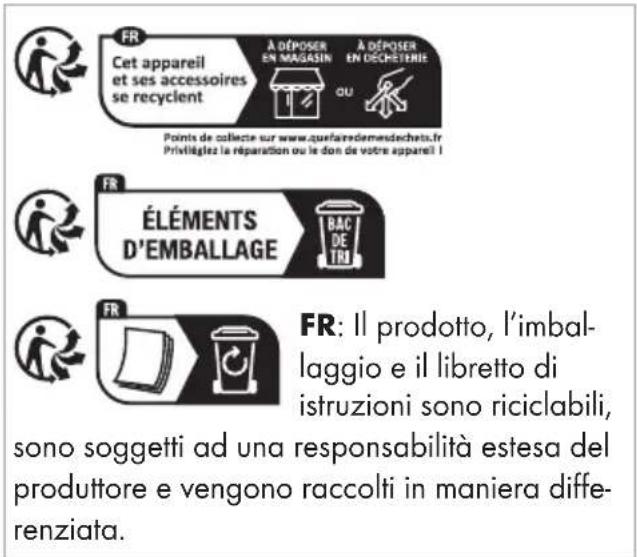 FR Cet appareil et ses accessoires se recyclent A DÉPOSER EN MAGASIN A DÉPOSER EN DECHETERIE QU Points de collecte sur www.quefaremedesdechets.fr Privetiélez la réparation ou le don de votre appareil I FR ÉLÉMENTS D'EMBALLAGE BAC DE TRU FR: Il prodotto, l'imbal- laggio e il libretto di istruzioni sono riciclabili, sono soggetti ad una responsabilità estesa del produttore e vengono raccolti in maniera diffe- renziata.