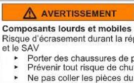 AVERTISSEMENT Composants lourds et mobiles Risque d'écrasement durant la rép et le SAV ► Porter des chaussures de p ► Prévenir tout risque de chu ► Ne pas coller les pièces du