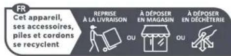 FR Cet appareil, ses accessoires, piles et cordons se recyclent REPRISE À LA LIVRAISON À DÉPOSER EN MAGASIN À DÉPOSER EN DÉCHÊTERIE