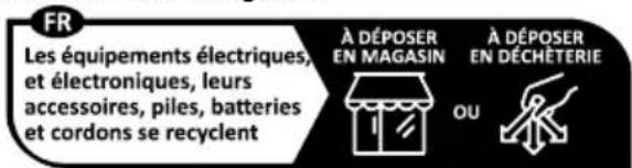 FR Les équipements électriques, et électroniques, leurs accessoires, piles, batteries et cordons se recyclent À DÉPOSER EN MAGASIN OU À DÉPOSER EN DÉCHÈTERIE
