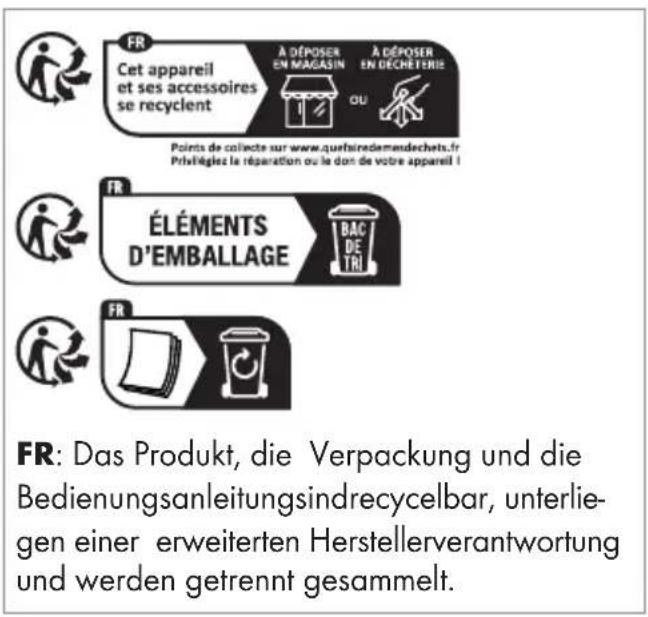 FR Cet appareil et ses accessoires se recyclent A DÉPOSER EN MAGASIN OU A DÉPOSER EN DÉCHETERIE Points de collecte sur www.quefsiredementechets.fr Privetiégiez la réparation ou la dont de votre appareil ! FR ÉLÉMENTS D'EMBALLAGE BAC DE TRI FR Das Produkt, die Verpackung und die Bedienungsanleitungsindrecycelbar, unterlie- gen einer erweiterten Herstellerverantwortung und werden getrennt gesammelt.