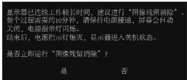 显示器已连续工作较长时间，建议进行“图像残留消除”。 整个过程需要约10分钟，请保持电源接通，屏幕会自动 关闭，电源指示灯闪烁。 结束后，电源指示灯熄灭，显示器进入关机状态。 是否立即运行“图像残留消除”？ 是 否