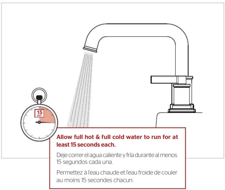 Allow full hot & full cold water to run for at least 15 seconds each. Deje correr el agua caliente y fría durante al menos 15 segundos cada una. Permettez à l'eau chaude et l'eau froide de couler au moins 15 secondes chacun.