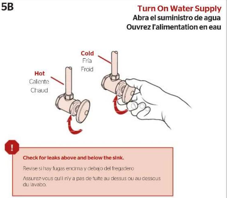 5B Turn On Water Supply Abra el suministro de agua Ouvrez l'alimentation en eau Hot Caliente Chaud Cold Fría Froid Check for leaks above and below the sink. Revise si hay fugas encima y debajo del fregadero Assurez-vous qu'il n'y a pas de fuite au dessus ou au dessous du lavabo.