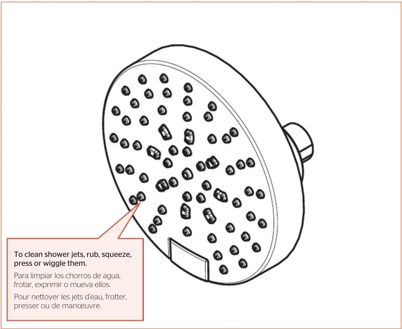 To clean shower jets, rub, squeeze, press or wiggle them. Para limpiar los chorros de agua, frotar, exprimir o mueva ellos. Pour nettoyer les jets d'eau, frotter, presser ou de manœuvre.