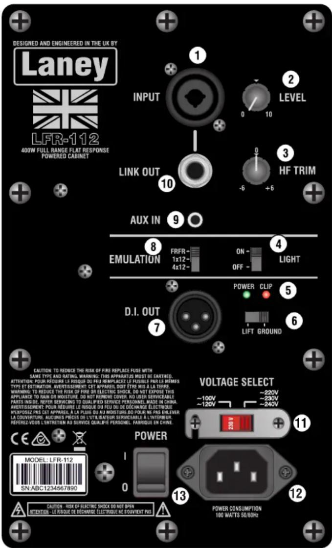 DESIGNED AND ENGINEERED IN THE UK BY Laney LFR-112 400W FULL RANGE FLAT RESPONSE POWERED CABINET INPUT LINK OUT AUX IN EMULATION D.I. OUT VOLTAGE SELECT POWER MODEL: LFR-112 SN:ABC1234567890 CAUTION - RISK OF ELECTRIC SHOCK DO NOT OPEN ATTENTION - LE RISQUE DE DÉCHARGE ÉLECTRIQUE NE SOUVENT PAS LEVEL HF TRIM ON - OFF - POWER CLIP LIFT GROUND ~220V ~230V ~240V ~100V ~120V ~220V ~100V ~120V ~220V ~100V ~120V ~220V ~100V ~120V ~220V ~100V ~120V ~220V ~100V ~120V ~220V ~100V SFTRIM LFR-112