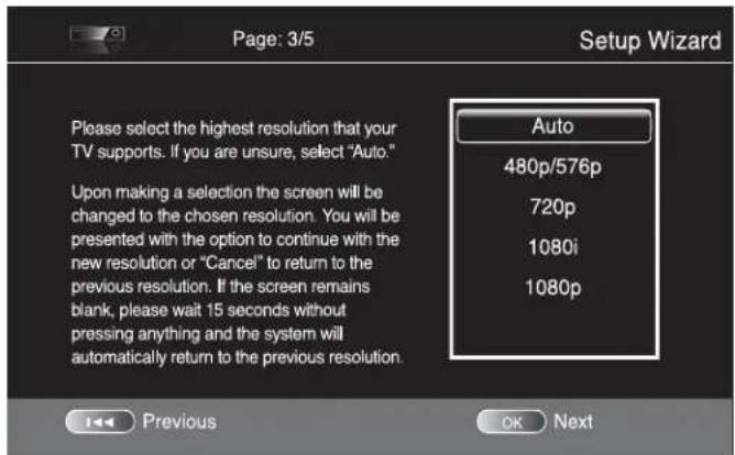 Page: 3/5 Setup Wizard Please select the highest resolution that your TV supports. If you are unsure, select "Auto." Upon making a selection the screen will be changed to the chosen resolution. You will be presented with the option to continue with the new resolution or "Cancel" to return to the previous resolution. If the screen remains blank, please wait 15 seconds without pressing anything and the system will automatically return to the previous resolution. Auto 480p/576p 720p 1080i 1080p Previous OK Next
