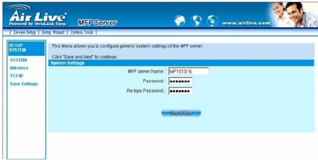 Air Live® Powered by OvisLink Corp. MFP Server www.airlive.com Device Setup Setup Wizard System Tools SETUP SYSTEM SYSTEM Wireless TCP/IP Save Settings This Menu allows you to configure general system settings of the MFP server. Click "Save and Next" to continue. System Settings MFP server Name: MF101016 Password: ••••••••• Re-type Password: •••••••••• Save to Next