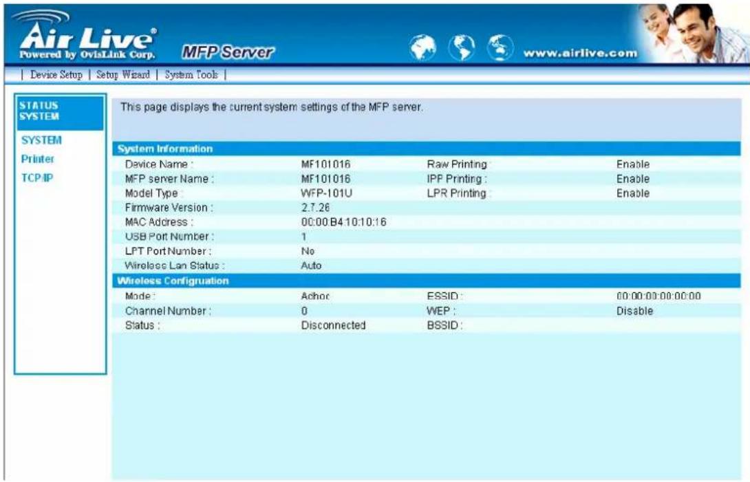 Air Live® Powered by OviLink Corp. MFP Server www.airlive.com Device Setup Setup Wizard System Tools | STATUS SYSTEM SYSTEM Printer TCP/IP This page displays the current system settings of the MFP server. System Information Device Name: MF101016 Raw Printing Enable MFP server Name: MF101016 IPP Printing: Enable Model Type WFP-101U LPR Printing Enable Firmware Version: 2.7.26 MAC Address: 00:00 B4 10:10:16 USB Port Number: 1 LPT Port Number: No Wireless Lan Status: Auto Wireless Configuration Mode: Achoc ESSID: 00:00:00:00:00:00 Channel Number: 0 WEP: Disable Status: Disconnected BSSID: