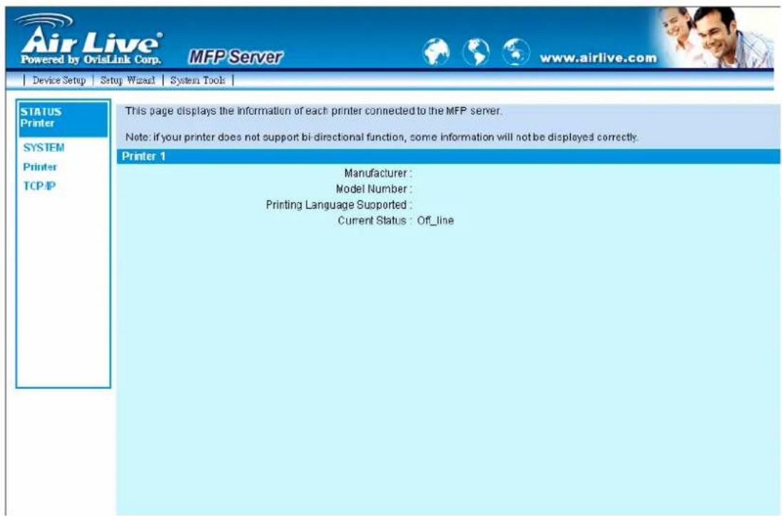 Air Live® Powered by OvisLink Corp. MFP Server www.airlive.com Device Setup Setup Wizard System Tools | STATUS Printer SYSTEM Printer TCP/IP This page displays the information of each printer connected to the MFP server. Note: if your printer does not support bi-directional function, some information will not be displayed correctly. Printer 1 Manufacturer : Model Number : Printing Language Supported : Current Status : Off_line