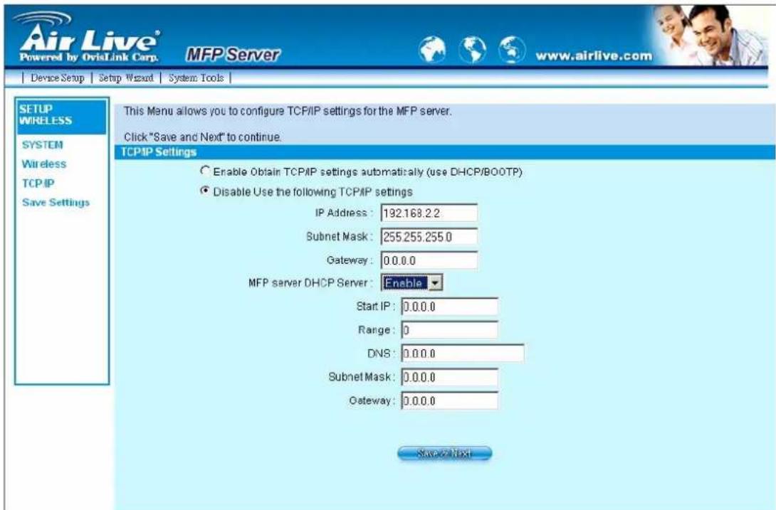 Air Live® Powered by OvisLink Corp. MFP Server www.airlive.com Device Setup Setup Wizard System Tools SETUP WIRELESS SYSTEM Wireless TCP/IP Save Settings This Manu allows you to configure TCP/IP settings for the MFP server. Click "Save and Next" to continue. TCPIP Settings Enable Obtain TCP/IP settings automatically (use DHCP/BOOTP) Disable Use the following TCP/IP settings IP Address: 132.168.2.2 Subnet Mask: 255.255.255.0 Gateway: 0.0.0.0 MFP server DHCP Server: Enable Start IP: 0.0.0.0 Range: 0 DNS: 0.0.0.0 Subnet Mask: 0.0.0.0 Gateway: 0.0.0.0 Save as taxi