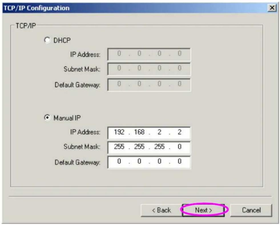 TCP/IP Configuration TCP/IP DHCP IP Address: 0 . 0 . 0 . 0 Subnet Mask: 0 . 0 . 0 . 0 Default Gateway: 0 . 0 . 0 . 0 Manual IP IP Address: 192 . 168 . 2 . 2 Subnet Mask: 255 . 255 . 255 . 0 Default Gateway: 0 . 0 . 0 . 0 < Back Next > Cancel