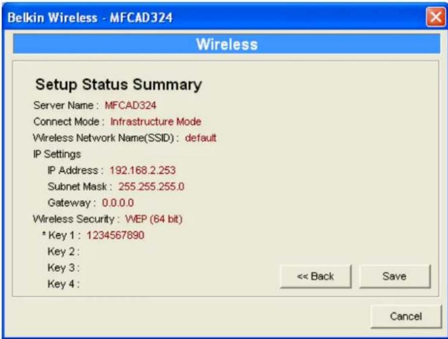 Belkin Wireless - MFCAD324 Wireless Setup Status Summary Server Name: MFCAD324 Connect Mode: Infrastructure Mode Wireless Network Name(SSID): default IP Settings IP Address: 192.168.2.253 Subnet Mask: 255.255.255.0 Gateway: 0.0.0.0 Wireless Security: WEP (64 bit) * Key 1: 1234567890 Key 2: Key 3: Key 4: << Back Save Cancel