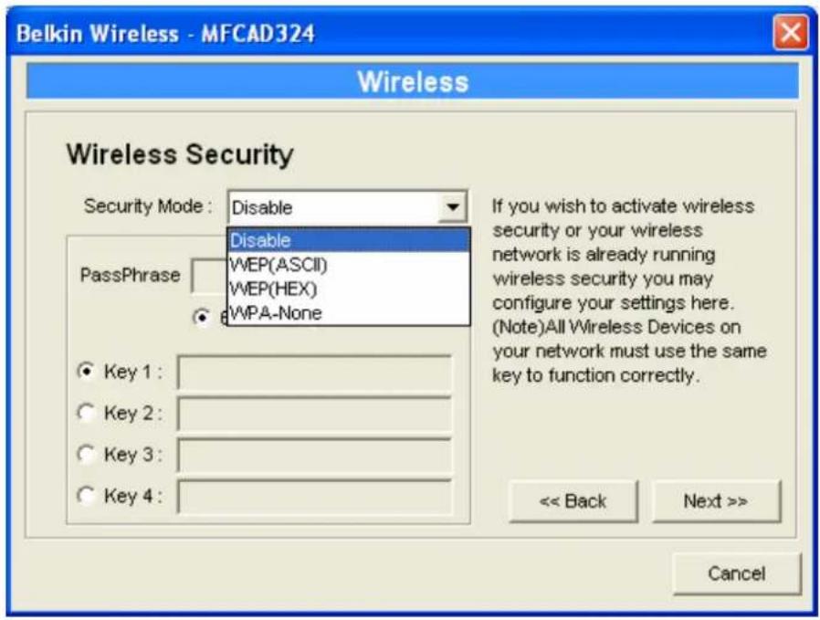 Belkin Wireless - MFCAD324 Wireless Wireless Security Security Mode: Disable Disable PassPhrase WEP(ASCII) WEP(HEX) WPA-None If you wish to activate wireless security or your wireless network is already running wireless security you may configure your settings here. (Note)All Wireless Devices on your network must use the same key to function correctly. << Back Next >> Cancel