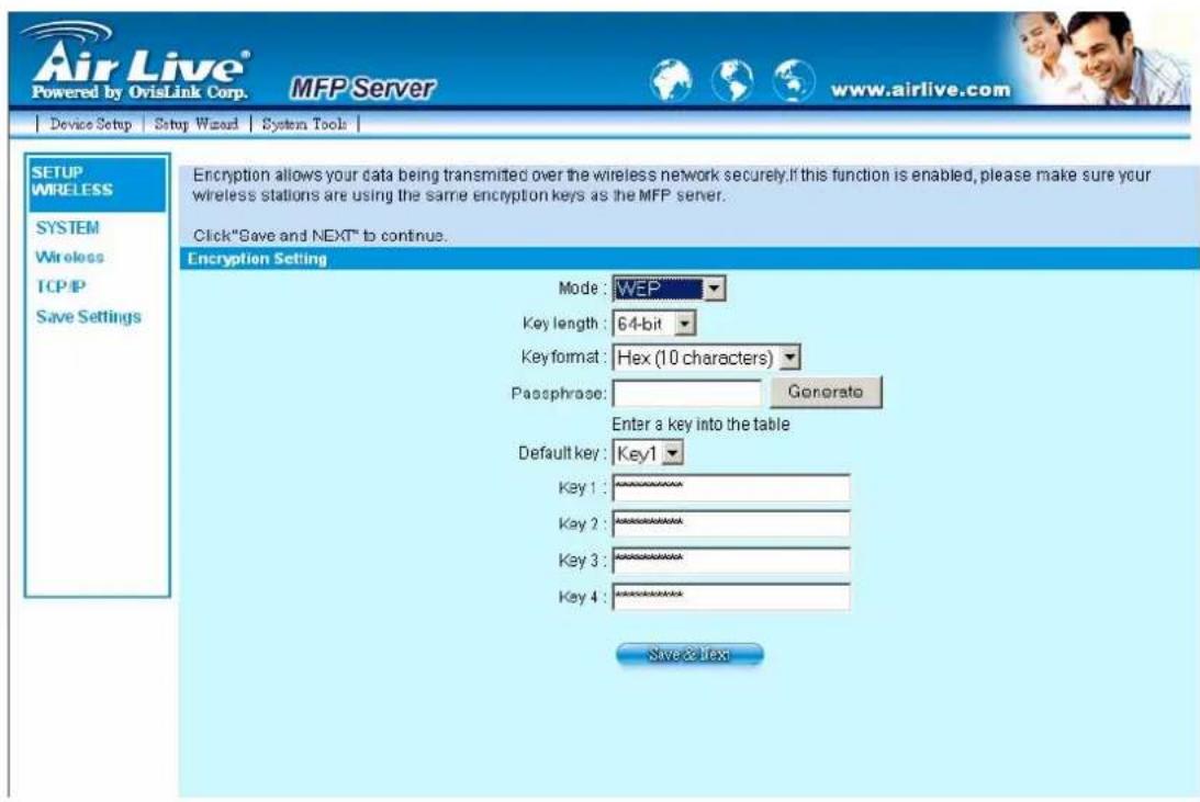 Air Live® Powered by OvisLink Corp. MFP Server www.airlive.com Device Setup Setup Wizard System Tools SETUP WIRELESS SYSTEM Wireless TCP/IP Save Settings Encryption allows your data being transmitted over the wireless network securely. If this function is enabled, please make sure your wireless stations are using the same encryption keys as the MFP server. Click "Save and NEXT" to continue. Encryption Setting Mode: WEP Key length: 64-bit Key format: Hex (10 characters) Passphrase: Gonorato Enter a key into the table Default key: Key1 Key 1: ********** Key 2: ********** Key 3: ********** Key 4: ********** Save & Next