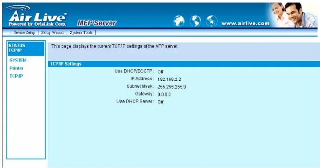 Air Live® Powered by OvisLink Corp. MFP Server www.airlive.com Device Setup Setup Wizard System Tools STATUS TCP/IP SYSTEM Printer TCP/IP This page displays the current TCP/IP settings of the MFP server. TCP/IP Settings Use DHCP/BOCTP: Off IP Address: 192.168.2.2 Subnet Mask: 255.255.255.0 Gateway: 0.0.0.0 Use DHCP Server: Off