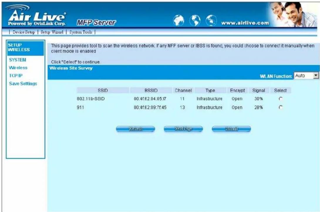 Air Live® Powered by OviaLink Corp. MFP Server www.airlive.com Device Setup Setup Wizard System Tools SETUP WRELESS SYSTEM Wireless TCP/IP Save Settings This page provides tool to scan the wireless network. If any MFP server or IBSS is found, you could choose to connect it manually when client mode is enabled Click "Select" to continue. Wireless Site Survey WLAN Function Auto SSID BSSID Channel Type Encrypt Signal Select 802.11b-SSID 00:4f:62:04.05.17 11 Infrastructure Open 30% C 911 00:4f:62:09:7f.45 13 Infrastructure Open 28% C Refer Next Page Submit
