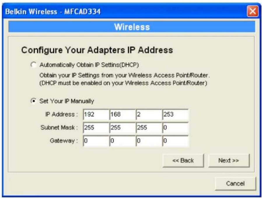 Belkin Wireless - MFCAD334 Wireless Configure Your Adapters IP Address ○ Automatically Obtain IP Settings(DHCP) Obtain your IP Settings from your Wireless Access Point/Router. (DHCP must be enabled on your Wireless Access Point/Router) ● Set Your IP Manually IP Address : 192 168 2 253 Subnet Mask : 255 255 255 0 Gateway : 0 0 0 0 << Back Next >> Cancel