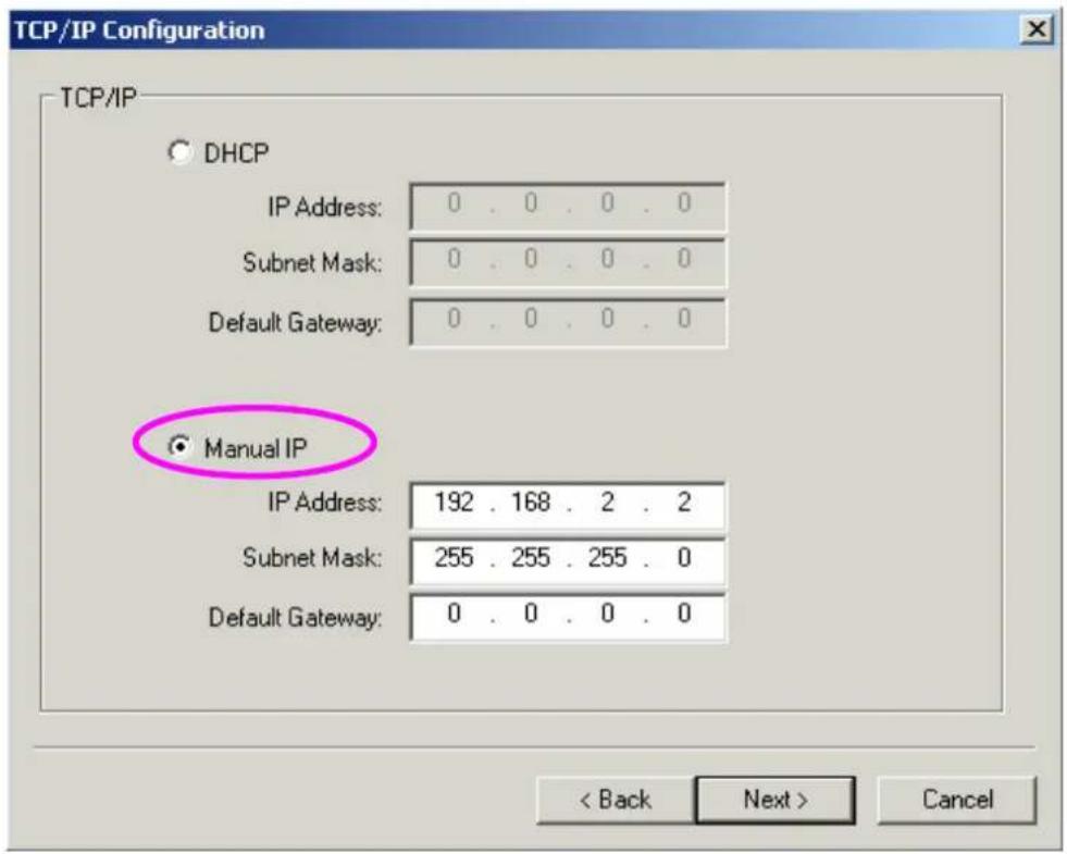 TCP/IP Configuration TCP/IP DHCP IP Address: 0 . 0 . 0 . 0 Subnet Mask: 0 . 0 . 0 . 0 Default Gateway: 0 . 0 . 0 . 0 ● Manual IP IP Address: 192 . 168 . 2 . 2 Subnet Mask: 255 . 255 . 255 . 0 Default Gateway: 0 . 0 . 0 . 0 < Back Next > Cancel