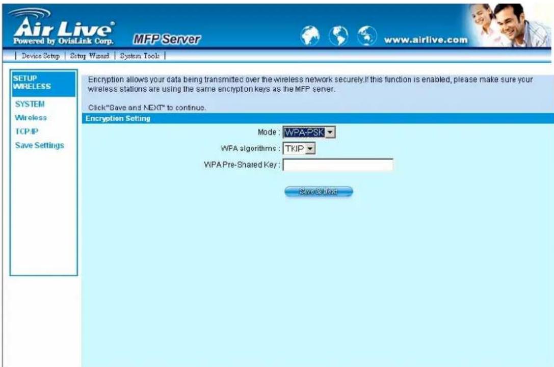 Air Live® Powered by OvisLink Corp. MFP Server www.airlive.com Device Setup Setup Wizard System Tools SETUP WIRELESS SYSTEM Wireless TCP/IP Save Settings Encryption allows your data being transmitted over the wireless network securely. If this function is enabled, please make sure your wireless stations are using the same encryption keys as the MFP server. Click "Save and NEXT" to continue. Encryption Setting Mode: WPA-PSK WPA algorithms: TKIP WPA Pre-Shared Key: Save & Text