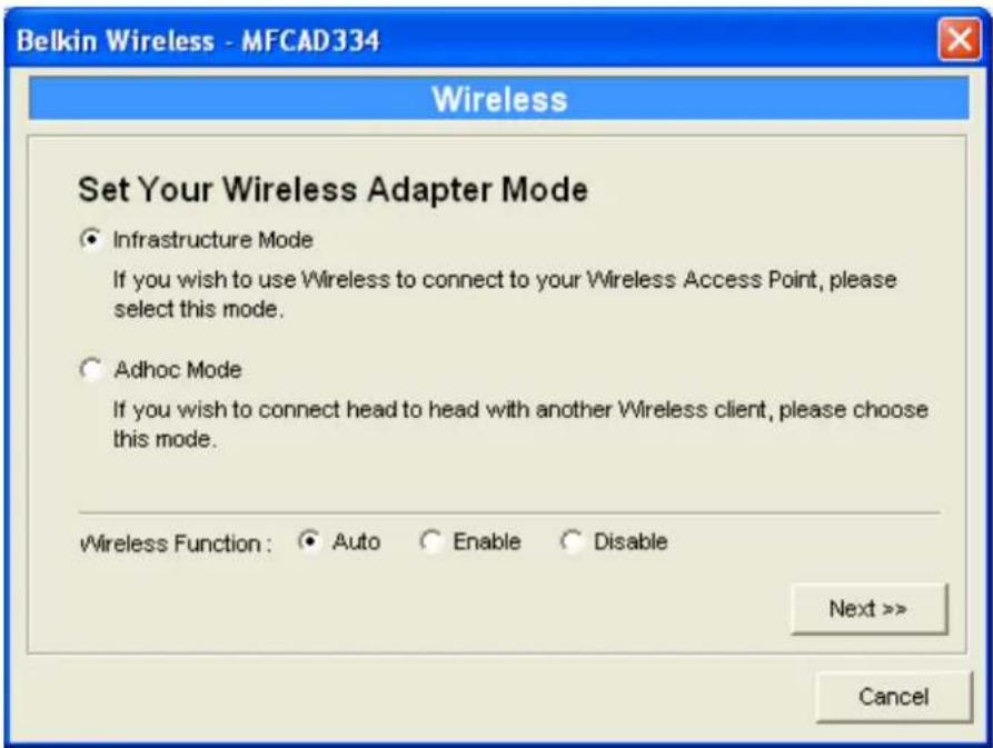 Belkin Wireless - MFCAD334 Wireless Set Your Wireless Adapter Mode ● Infrastructure Mode If you wish to use Wireless to connect to your Wireless Access Point, please select this mode. ○ Adhoc Mode If you wish to connect head to head with another Wireless client, please choose this mode. Wireless Function: ● Auto ○ Enable ○ Disable Next >> Cancel