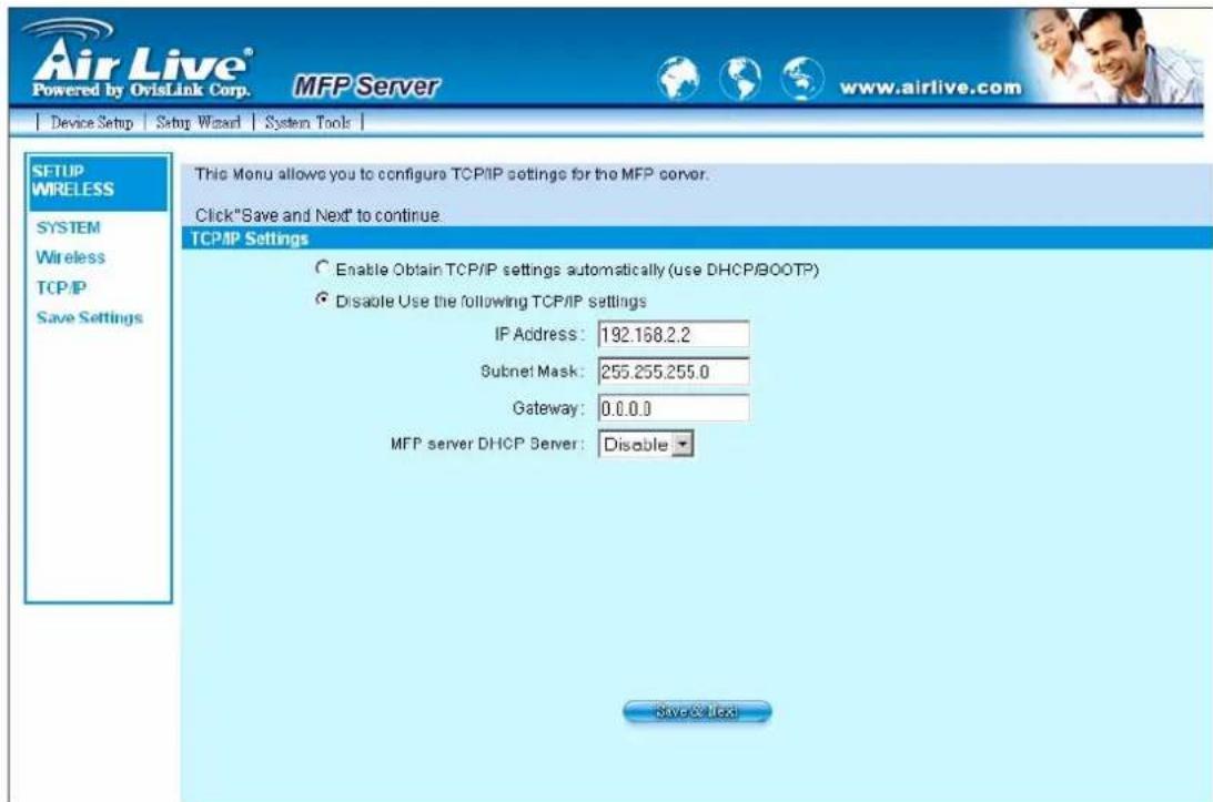 Air Live® Powered by OvisLink Corp. MFP Server www.airlive.com Device Setup Setup Wizard System Tools SETUP WIRELESS SYSTEM Wireless TCP/IP Save Settings This Menu allows you to configure TCP/IP settings for the MFP server. Click "Save and Next" to continue. TCP/IP Settings Enable Obtain TCP/IP settings automatically (use DHCP/BOOTP) Disable Use the following TCP/IP settings IP Address: 192.168.2.2 Subnet Mask: 255.255.255.0 Gateway: 0.0.0.0 MFP server DHCP Server: Disable Save@User