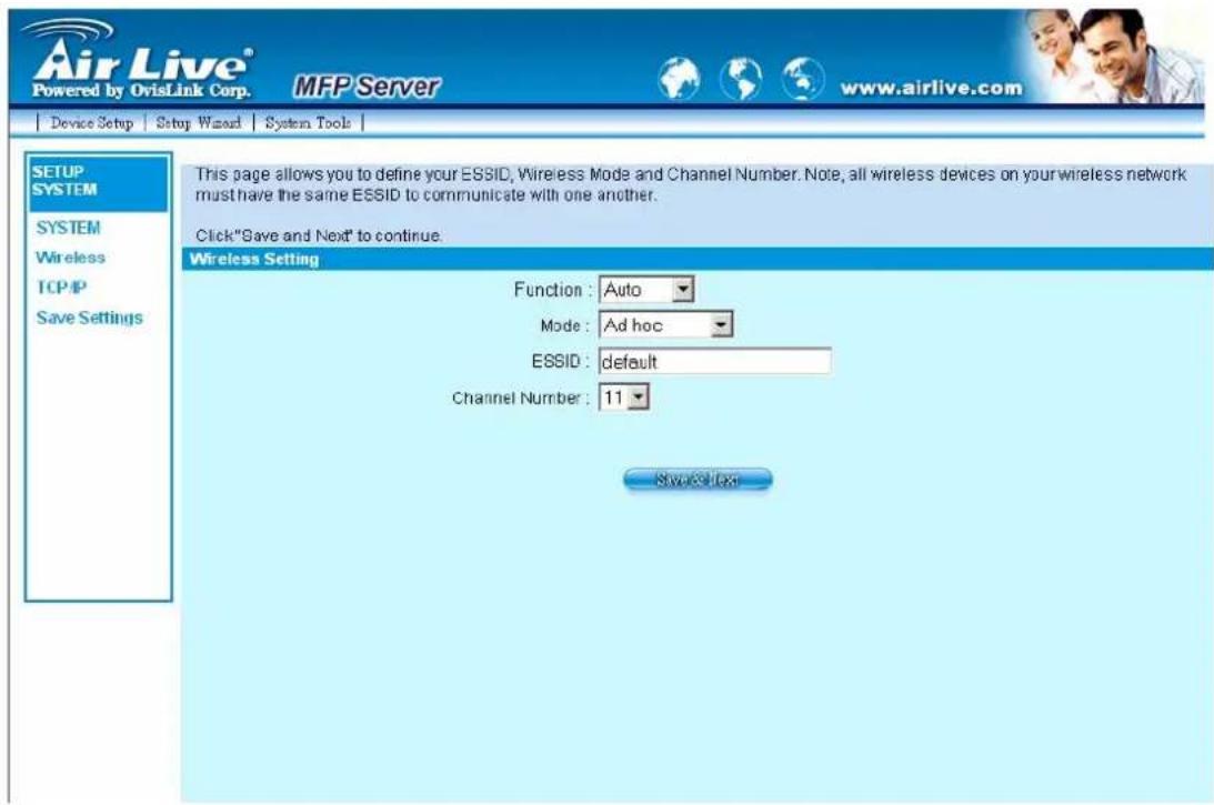 Air Live® Powered by OvisLink Corp. MFP Server www.airlive.com Device Setup Setup Wizard System Tools SETUP SYSTEM SYSTEM Wireless TCP/IP Save Settings This page allows you to define your ESSID, Wireless Mode and Channel Number. Note, all wireless devices on your wireless network must have the same ESSID to communicate with one another. Click "Save and Next" to continue. Wireless Setting Function : Auto Mode : Ad hoc ESSID : default Channel Number : 11 Save & Next