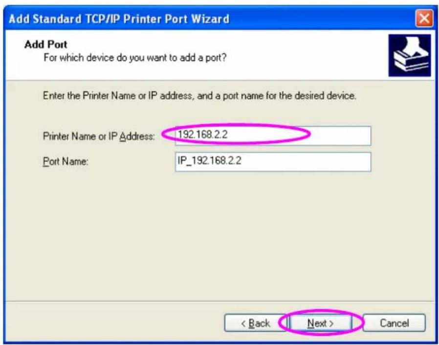 Add Standard TCP/IP Printer Port Wizard Add Port For which device do you want to add a port? Enter the Printer Name or IP address, and a port name for the desired device. Printer Name or IP Address: 192.168.2.2 Port Name: IP_192.168.2.2 < Back Next > Cancel