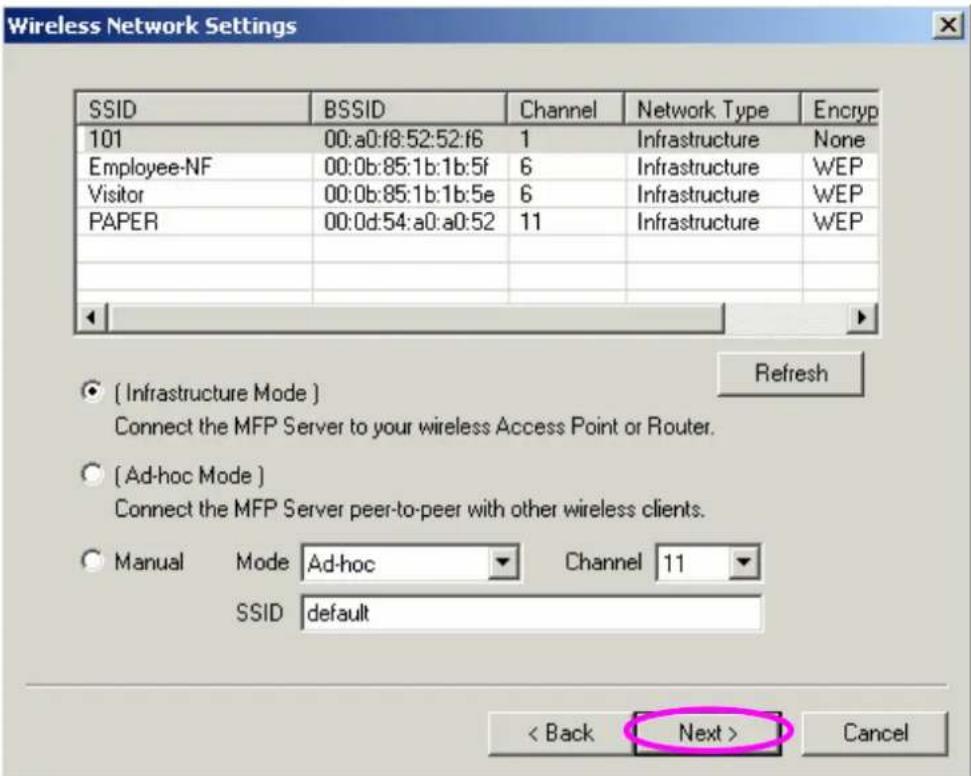 Wireless Network Settings SSID BSSID Channel Network Type Encryp 101 00:a0:f8:52:52:f6 1 Infrastructure None Employee-NF 00:0b:85:1b:1b:5f 6 Infrastructure WEP Visitor 00:0b:85:1b:1b:5e 6 Infrastructure WEP PAPER 00:0d:54:a0:a0:52 11 Infrastructure WEP Refresh [ Infrastructure Mode ] Connect the MFP Server to your wireless Access Point or Router. [ Ad-hoc Mode ] Connect the MFP Server peer-to-peer with other wireless clients. Manual Mode Ad-hoc Channel 11 SSID default < Back Next > Cancel