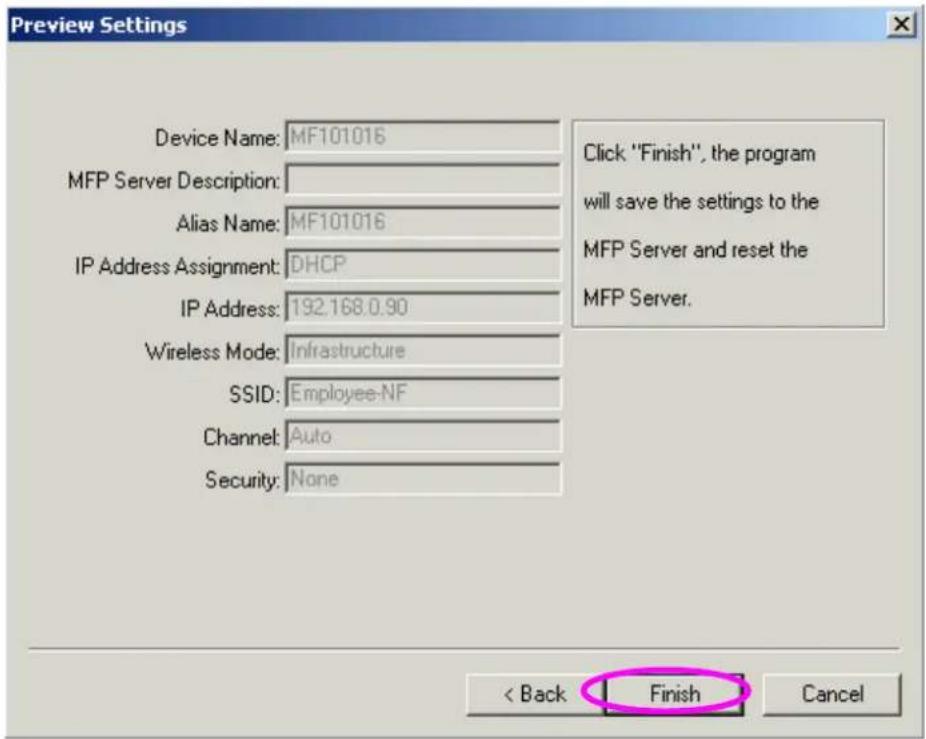 Preview Settings Device Name: MF101016 MFP Server Description: Alias Name: MF101016 IP Address Assignment: DHCP IP Address: 192.168.0.90 Wireless Mode: Infrastructure SSID: Employee-NF Channel: Auto Security: None Click "Finish", the program will save the settings to the MFP Server and reset the MFP Server. < Back Finish Cancel