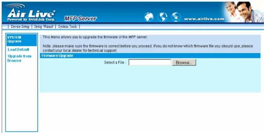 Air Live® Powered by OviLink Corp. MFP Server www.airlive.com Device Setup Setup Wizard System Tools | SYSTEM Upgrade Load Default Upgrade from Browser This Menu allows you to upgrade the firmware of the MFP server. Note: please make sure the firmware is correct before you proceed. If you do not know which firmware file you should use, please contact your local dealer for technical support. Firmware Upgrade Select a File : Browse...