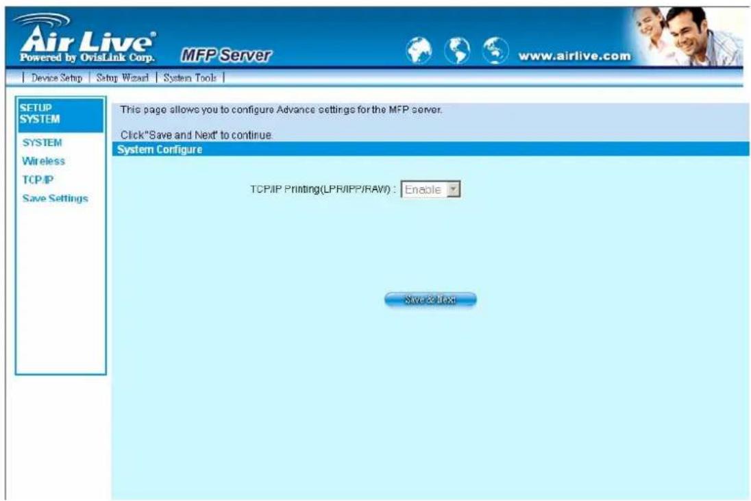 Air Live® Powered by OvisLink Corp. MFP Server www.airlive.com Device Setup Setup Wizard System Tools SETUP SYSTEM SYSTEM Wireless TCP/IP Save Settings This page allows you to configure Advance settings for the MFP server. Click"Save and Next" to continue. System Configure TCP/IP Printing(LPR/IPP/RAW): Enable Save & Text