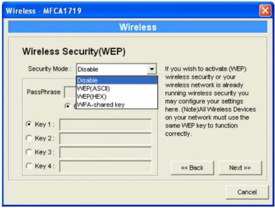 Wireless - MFCA1719 Wireless Wireless Security(WEP) Security Mode: Disable PassPhrase Disable WEP(ASCII) WEP(HEX) WPA-shared key If you wish to activate (WEP) wireless security or your wireless network is already running wireless security you may configure your settings here. (Note)All Wireless Devices on your network must use the same WEP key to function correctly. Key 1: Key 2: Key 3: Key 4: << Back Next >> Cancel