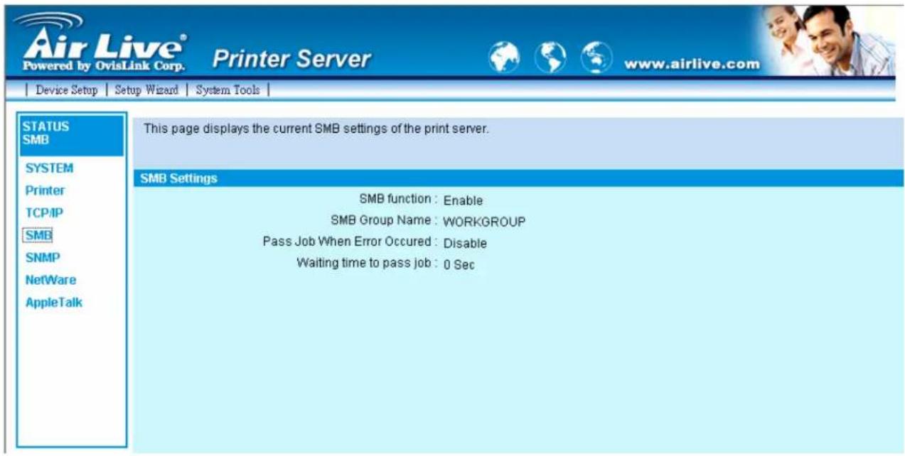 Air Live® Powered by OvisLink Corp. Printer Server www.airlive.com Device Setup Setup Wizard System Tools STATUS SMB SYSTEM Printer TCP/IP SMB SNMP NetWare AppleTalk This page displays the current SMB settings of the print server. SMB Settings SMB function : Enable SMB Group Name : WORKGROUP Pass Job When Error Occured : Disable Waiting time to pass job : 0 Sec