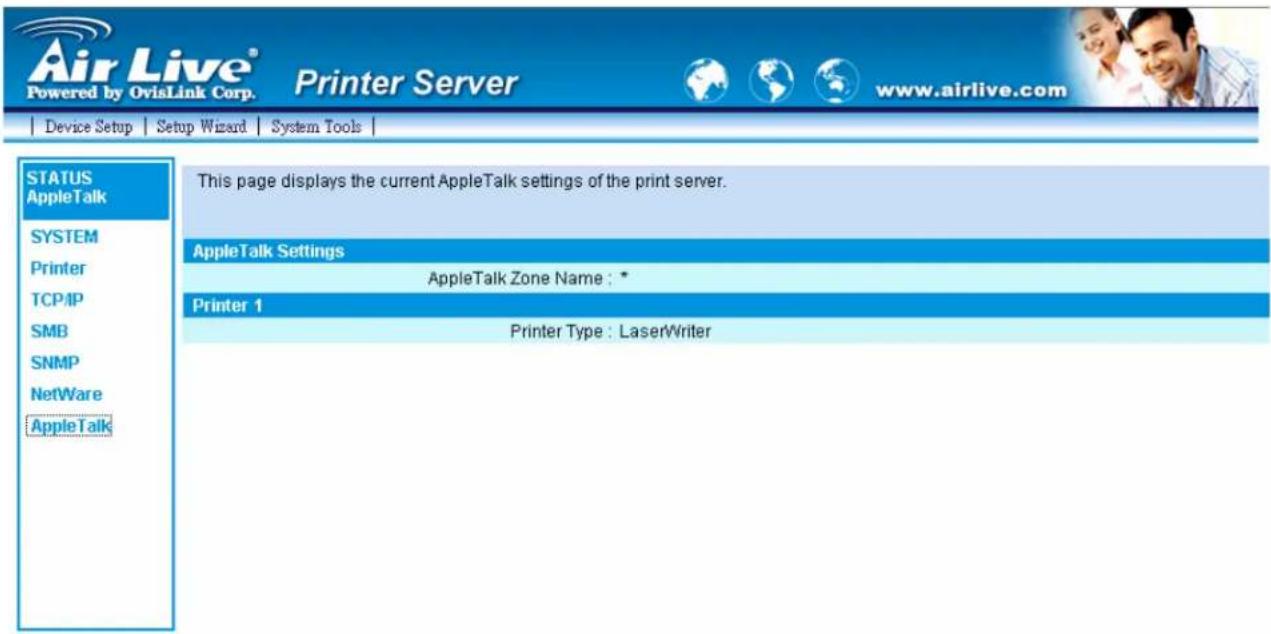 Air Live® Powered by OvisLink Corp. Printer Server www.airlive.com Device Setup Setup Wizard System Tools STATUS AppleTalk SYSTEM Printer TCP/IP SMB SNMP NetWare AppleTalk This page displays the current AppleTalk settings of the print server. AppleTalk Settings AppleTalk Zone Name : * Printer 1 Printer Type : LaserWriter