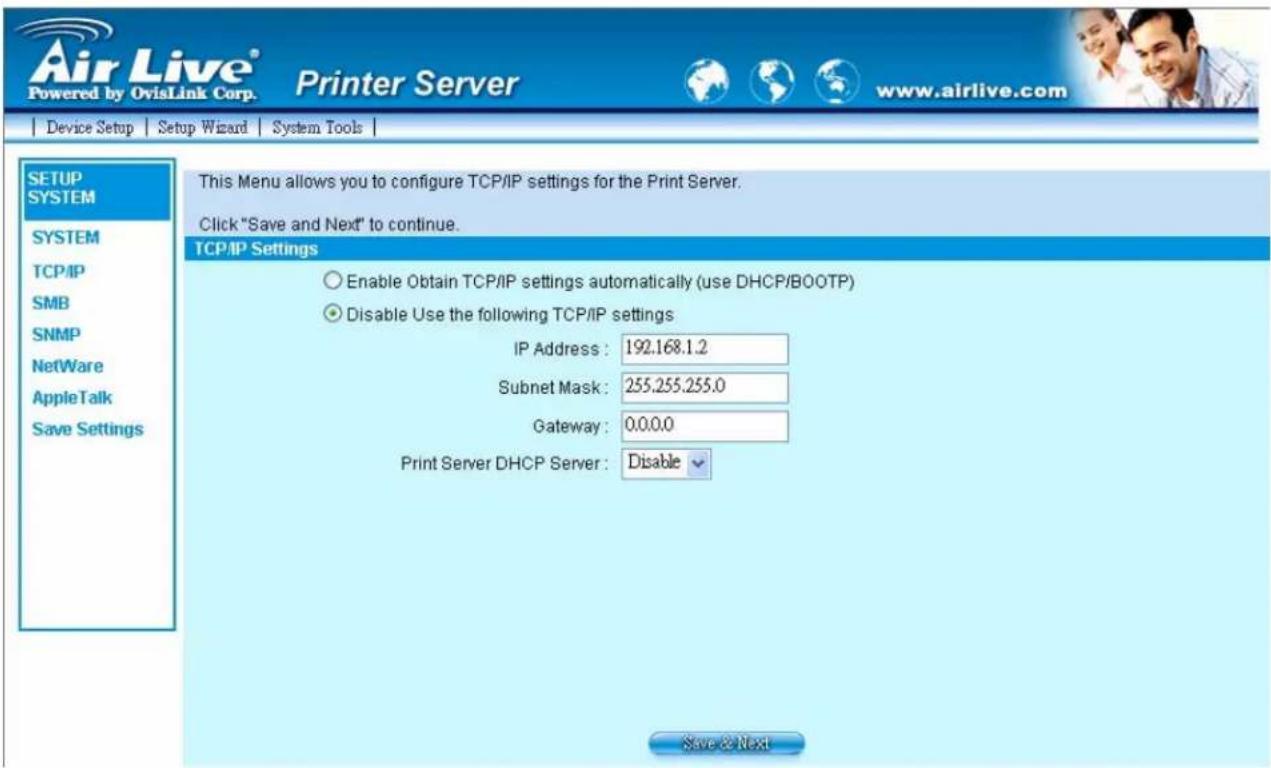 Air Live® Powered by OvisLink Corp. Printer Server www.airlive.com Device Setup Setup Wizard System Tools SETUP SYSTEM SYSTEM TCP/IP SMB SNMP NetWare AppleTalk Save Settings This Menu allows you to configure TCP/IP settings for the Print Server. Click "Save and Next" to continue. TCP/IP Settings Enable Obtain TCP/IP settings automatically (use DHCP/BOOTP) Disable Use the following TCP/IP settings IP Address: 192.168.1.2 Subnet Mask: 255.255.255.0 Gateway: 0.0.0.0 Print Server DHCP Server: Disable Save & Next
